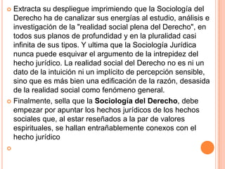  Extracta su despliegue imprimiendo que la Sociología del
  Derecho ha de canalizar sus energías al estudio, análisis e
  investigación de la "realidad social plena del Derecho", en
  todos sus planos de profundidad y en la pluralidad casi
  infinita de sus tipos. Y ultima que la Sociología Jurídica
  nunca puede esquivar el argumento de la intrepidez del
  hecho jurídico. La realidad social del Derecho no es ni un
  dato de la intuición ni un implícito de percepción sensible,
  sino que es más bien una edificación de la razón, desasida
  de la realidad social como fenómeno general.
 Finalmente, sella que la Sociología del Derecho, debe
  empezar por apuntar los hechos jurídicos de los hechos
  sociales que, al estar reseñados a la par de valores
  espirituales, se hallan entrañablemente conexos con el
  hecho jurídico

 