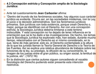    4.3 Concepción estricta y Concepción amplia de la Sociología
    Jurídica:

   Ante tal cuestionamiento Jean Carbonier afirma:
   “Dentro del inundo de los fenómenos sociales, hay algunos cuyo carácter
    jurídico es evidente. Ocurre así, en las sociedades modernas, con la Ley,
    el juicio o la decisión administrativa. Son los fenómenos jurídicos
    primarios. Son jurídicos con toda evidencia, porque crean Derecho o,
    mejor, porque se identifican con el Derecho. Así con una concepción
    estricta, la Sociología Jurídica debería limitarse a este terreno
    indiscutible. Y esta concepción no ha dejado de tener influencia en la
    orientación que se le ha dado a las investigaciones. De hecho, los temas
    que la Sociología Jurídica ha explorado más, han estado, durante mucho
    tiempo, relacionados con el Derecho en sí mismo considerado, en lo
    que, tiene de más general, esto es, el Derecho contemplado a la altura
    de lo que los juristas llaman la Teoría General de Derecho o la Teoría de
    las Fuentes. Así se explica una relativa abundancia de trabajos sobre las
    funciones de la ley, su prestigio, la difusión de su conocimiento, la
    imagen de los jueces entre el gran público, su origen social, la lentitud de
    la justicia, etc”. (1972:16)
   En la distinción que ciertos autores siguen concediendo al vocablo
    Sociología del Derecho pudiendo estar presente esta intención
    restrictiva.
 