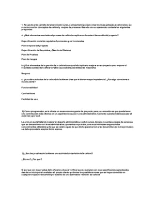 1) Respectoal desarrollo del proyectodel curso, es importante pensar enlas técnicas aplicadas en el mismo y su
relación con los conceptos de calidad y mejora de procesos. Basado ensu experiencia, conteste las siguientes
preguntas:
a) ¿Qué elementos asociados al proceso de calidad se aplicarondurante el desarrollo del proyecto?
Especificación inicial de requisitos funcionales y no funcionales
Plan temporal del proyecto
Especificación de Requisitos y Diseñodel Sistema
Plan de Pruebas
Plan de riesgos
b) ¿Qué elementos de la gestiónde la calidad cree que faltó aplicar o mejorar ensuproyectopara mejorar el
resultado(calidaddel software)? (Si es que cabe la posibilidadde mejorarlo)
Ninguno
c) ¿A cuáles atributos de la calidad del software cree que le dieronmayor importancia? ¿Fue algo consciente o
inconsciente?
Funcionabilidad
Confiabilidad
Facilidad de uso
2) Como programador, se le ofrece un ascensocomo gestor de proyecto, pero susensaciónes que puede tener
una contribución más efectiva en un papel técnicoque en unoadministrativo. Comente cuándodebería aceptar el
ascenso y por qué.
Lo primero sería tratar de mejorar en la parte administrativa, recibir cursos ,tomar en cuenta consejos de personas
que se desarrollenen el área administrativa y ponerlos enpráctica, una vezsintiéndose seguro de los
conocimientos obtenidos y de que se estánseguro de que dicho puestoa tomar se desarrollara de la mejor manera
se debe proceder a aceptar dicho acenso.
3) ¿Son las pruebas del software una actividad de revisiónde la calidad?
¿Sí o no? ¿Por qué?
Si porque con las pruebas del software se busca verificar que se cumplancon las especificaciones planteadas
desde un inicio por el analista o el propio cliente y eliminar los posibles errores que se hayancometido en
cualquier etapa del desarrollopor lo tanto es una actividad e revisión de calidad
 