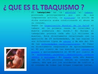 El tabaquismo es la adicción al tabaco,
provocada   principalmente  por   uno   de   sus
componentes activos, la nicotina; la acción de
dicha sustancia acaba condicionando el abuso de
su consumo.
Según la Organización Mundial de la Salud el
tabaco es la primera causa de invalidez y
muerte prematura del mundo.1 En Europa el
tabaquismo provoca cada año 1,2 millones de
muertes. Está directamente relacionado con la
aparición de 29 enfermedades, de las cuales 10
son diferentes tipos de cáncer y de más del 50%
de las enfermedades cardiovasculares. El fumar
es directamente responsable de aproximadamente
el 90 por ciento de las muertes por cáncer de
pulmón y aproximadamente el 80-90 por ciento de
la enfermedad pulmonar obstructiva crónica
(EPOC) y enfisema.2 En España cada año mueren
más de 50.000 personas debido al consumo de
tabaco, más que por los accidentes de tráfico y
el consumo de todas las drogas ilegales juntas.
 