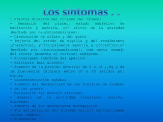  Efectos directos del consumo del tabaco:
•   Sensación   del  placer,  estado   subjetivo  de
excitación y euforia, con alivio de la ansiedad
(mediado por neurotransmisores).
• Disminución de olfato y del gusto
• Mejoría del estado de vigilia y del rendimiento
intelectual, principalmente memoria y concentración
(mediado por neurotransmisores), con mayor manejo
del stress (aumenta el cortisol endógeno)
• Anorexígeno (pérdida del apetito)
• Halitosis (mal aliento)
• Aumento de la presión arterial de 5 a 10 ,,Hg y de
la frecuencia cardíaca entre 10 y 20 latidos por
minuto
• Vasoconstricción cutánea
• Aumento del metabolismo de los hidratos de carbono
y de las grasas
• Relajación del músculo estriado.
• Aumento de la actividad intestinal (saliva,
diarreas)
• Aumento de las secreciones bronquiales.
• Por estimulación del sistema nerioso central puede
causar temblor.
• Sudoración
 
