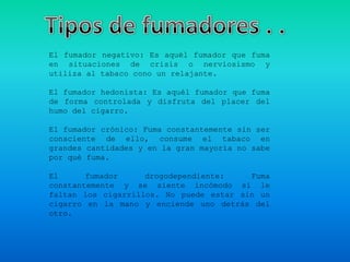 El fumador negativo: Es aquél fumador que fuma
en situaciones de crisis o nerviosismo y
utiliza al tabaco cono un relajante.

El fumador hedonista: Es aquél fumador que fuma
de forma controlada y disfruta del placer del
humo del cigarro.

El fumador crónico: Fuma constantemente sin ser
consciente de ello, consume el tabaco en
grandes cantidades y en la gran mayoría no sabe
por qué fuma.

El      fumador     drogodependiente:    Fuma
constantemente y se siente incómodo si le
faltan los cigarrillos. No puede estar sin un
cigarro en la mano y enciende uno detrás del
otro.
 