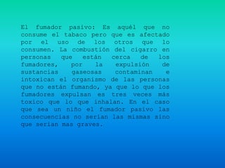 El fumador pasivo: Es aquél que no
consume el tabaco pero que es afectado
por el uso de los otros que lo
consumen. La combustión del cigarro en
personas   que    están cerca   de  los
fumadores,    por    la  expulsión   de
sustancias    gaseosas   contaminan   e
intoxican el organismo de las personas
que no están fumando, ya que lo que los
fumadores expulsan es tres veces más
toxico que lo que inhalan. En el caso
que sea un niño el fumador pasivo las
consecuencias no serían las mismas sino
que serian mas graves.
 