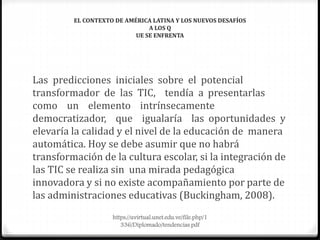 EL CONTEXTO DE AMÉRICA LATINA Y LOS NUEVOS DESAFÍOS
A LOS Q
UE SE ENFRENTA
Las predicciones iniciales sobre el potencial
transformador de las TIC, tendía a presentarlas
como un elemento intrínsecamente
democratizador, que igualaría las oportunidades y
elevaría la calidad y el nivel de la educación de manera
automática. Hoy se debe asumir que no habrá
transformación de la cultura escolar, si la integración de
las TIC se realiza sin una mirada pedagógica
innovadora y si no existe acompañamiento por parte de
las administraciones educativas (Buckingham, 2008).
https://uvirtual.unet.edu.ve/file.php/1
336/Diplomado/tendencias.pdf
 