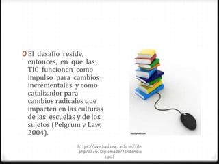 https://uvirtual.unet.edu.ve/file
.php/1336/Diplomado/tendencia
s.pdf
0 El desafío reside,
entonces, en que las
TIC funcionen como
impulso para cambios
incrementales y como
catalizador para
cambios radicales que
impacten en las culturas
de las escuelas y de los
sujetos (Pelgrum y Law,
2004).
 