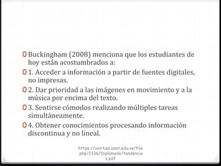 0 Buckingham (2008) menciona que los estudiantes de
hoy están acostumbrados a:
0 1. Acceder a información a partir de fuentes digitales,
no impresas.
0 2. Dar prioridad a las imágenes en movimiento y a la
música por encima del texto.
0 3. Sentirse cómodos realizando múltiples tareas
simultáneamente.
0 4. Obtener conocimientos procesando información
discontinua y no lineal.
https://uvirtual.unet.edu.ve/file
.php/1336/Diplomado/tendencia
s.pdf
 