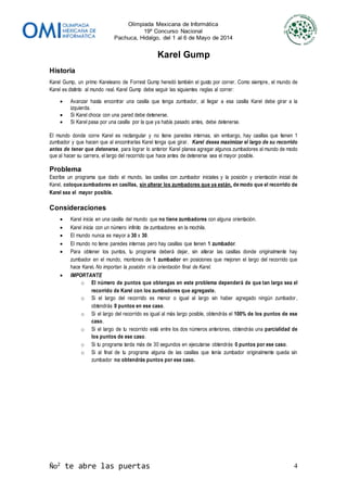 Olimpiada Mexicana de Informática
19º Concurso Nacional
Pachuca, Hidalgo, del 1 al 6 de Mayo de 2014
Ño2
te abre las puertas 4
Karel Gump
Historia
Karel Gump, un primo Kareleano de Forrest Gump heredó también el gusto por correr. Como siempre, el mundo de
Karel es distinto al mundo real. Karel Gump debe seguir las siguientes reglas al correr:
 Avanzar hasta encontrar una casilla que tenga zumbador, al llegar a esa casilla Karel debe girar a la
izquierda.
 Si Karel choca con una pared debe detenerse.
 Si Karel pasa por una casilla por la que ya había pasado antes, debe detenerse.
El mundo donde corre Karel es rectangular y no tiene paredes internas, sin embargo, hay casillas que tienen 1
zumbador y que hacen que al encontrarlas Karel tenga que girar. Karel desea maximizar el largo de su recorrido
antes de tener que detenerse, para lograr lo anterior Karel planea agregar algunos zumbadores al mundo de modo
que al hacer su carrera, el largo del recorrido que hace antes de detenerse sea el mayor posible.
Problema
Escribe un programa que dado el mundo, las casillas con zumbador iniciales y la posición y orientación inicial de
Karel, coloque zumbadores en casillas, sin alterar los zumbadores que ya están, de modo que el recorrido de
Karel sea el mayor posible.
Consideraciones
 Karel inicia en una casilla del mundo que no tiene zumbadores con alguna orientación.
 Karel inicia con un número infinito de zumbadores en la mochila.
 El mundo nunca es mayor a 30 x 30.
 El mundo no tiene paredes internas pero hay casillas que tienen 1 zumbador.
 Para obtener los puntos, tu programa deberá dejar, sin alterar las casillas donde originalmente hay
zumbador en el mundo, montones de 1 zumbador en posiciones que mejoren el largo del recorrido que
hace Karel. No importan la posición ni la orientación final de Karel.
 IMPORTANTE
o El número de puntos que obtengas en este problema dependerá de que tan largo sea el
recorrido de Karel con los zumbadores que agregaste.
o Si el largo del recorrido es menor o igual al largo sin haber agregado ningún zumbador,
obtendrás 0 puntos en ese caso.
o Si el largo del recorrido es igual al más largo posible, obtendrás el 100% de los puntos de ese
caso.
o Si el largo de tu recorrido está entre los dos números anteriores, obtendrás una parcialidad de
los puntos de ese caso.
o Si tu programa tarda más de 30 segundos en ejecutarse obtendrás 0 puntos por ese caso.
o Si al final de tu programa alguna de las casillas que tenía zumbador originalmente queda sin
zumbador no obtendrás puntos por ese caso.
 