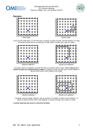 Olimpiada Mexicana de Informática
19º Concurso Nacional
Pachuca, Hidalgo, del 1 al 6 de Mayo de 2014
Ño2
te abre las puertas 5
Ejemplos
Mundo original Recorrido original
Este es el mundo original donde va a correr Karel Gump, a la derecha se muestra el recorrido. Karel debe detenerse en la casilla
(6,2) porque el recorrido pasa por una casilla que ya se había visitado. El recorrido tiene un largo de 8 casillas.
Ejemplo de modificación 1 Recorrido con la modificación 1
Este ejemplo muestra una modificación que puede hacer Karel, en la izquierda muestra el mundo modificado fíjate que no se
alteraron los lugares que originalmente tenían zumbador. A la derecha se muestra el recorrido sobre el mundo modificado, el
largo del recorrido sobre el mundo modificado es de 9 casillas.
Ejemplo de modificación 2 Recorrido con la modificación 2
Este ejemplo muestra otra posible modificación mejor que la primera. En la izquierda se muestra el mundo modificado. A la
derecha se muestra el recorrido sobre el mundo modificado, en este caso el recorrido tiene un largo de 21 casillas.
La solución óptima para este mundo es un recorrido de 30 casillas.
 