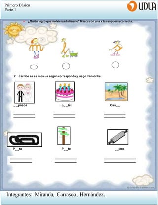 Primero Básico
Parte 1
Integrantes: Miranda, Carrasco, Hernández.
 ¿Quién logro que volviera el silencio? Marca con una x la respuesta correcta.
2. Escribe as es is os us según corresponda y luego transcribe.
_ _posos p_ _tel Oas_ _
P_ _ta P_ _te _ _lero
 