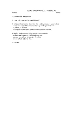 EXAMEN LENGUA CASTELLANA 2º ESO TEMA 3
Nombre:                                                                     Fecha:

1.- Define qué es la exposición.

2.- ¿Cuál es la estructura de una exposición?

3.- Señala en las oraciones siguientes, si es posible, el sujeto y su estructura.
- La selección nacional de voleibol está consiguiendo grandes éxitos.
- En general, se lee poco.
- La inauguración del centro comercial será la próxima semana.

4.- Analiza sintáctica y morfológicamente estas oraciones.
- Sandra y su primo vienen a la fiesta del viernes.
- Las ideas innovadoras son siempre divertidas.
- Comemos fruta todos los días.

5.- Dictado.
 
