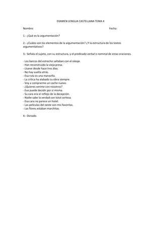 EXAMEN LENGUA CASTELLANA TEMA 4

Nombre:                                                                  Fecha:

1.- ¿Qué es la argumentación?

2.- ¿Cuáles son los elementos de la argumentación? ¿Y la estructura de los textos
argumentativos?

3.- Señala el sujeto, con su estructura, y el predicado verbal o nominal de estas oraciones.

- Los barcos del estrecho saltaban con el oleaje.
- Han reconstruido la vieja presa.
- Llueve desde hace tres días.
- No hay vuelta atrás.
- Esa ruta es una maravilla.
- La crítica ha alabado su obra siempre.
- Voy a comprarme un coche nuevo.
- ¿Quieres venirte con nosotros?
- Eva puede decidir por sí misma.
- Su cara era el reflejo de la decepción.
- Nadie sabe la verdad con total certeza.
- Esa cara no parece un hotel.
- Las películas del oeste son mis favoritas.
- Las flores estaban marchitas.

4.- Dictado.
 