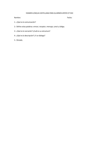 EXAMEN LENGUA CASTELLANA PARA ALUMNOS APOYO 2º ESO

Nombre:                                                                 Fecha:

1.- ¿Qué es la comunicación?

2.- Define estas palabras: emisor, receptor, mensaje, canal y código.

3.- ¿Qué es la narración? ¿Cuál es su estructura?

4.- ¿Qué es la descripción? ¿Y un diálogo?

5.- Dictado.
 