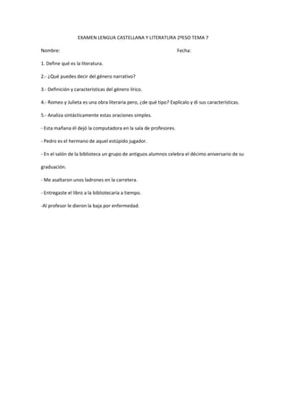 EXAMEN LENGUA CASTELLANA Y LITERATURA 2ºESO TEMA 7

Nombre:                                                           Fecha:

1. Define qué es la literatura.

2.- ¿Qué puedes decir del género narrativo?

3.- Definición y características del género lírico.

4.- Romeo y Julieta es una obra literaria pero, ¿de qué tipo? Explícalo y di sus características.

5.- Analiza sintácticamente estas oraciones simples.

- Esta mañana él dejó la computadora en la sala de profesores.

- Pedro es el hermano de aquel estúpido jugador.

- En el salón de la biblioteca un grupo de antiguos alumnos celebra el décimo aniversario de su

graduación.

- Me asaltaron unos ladrones en la carretera.

- Entregaste el libro a la bibliotecaria a tiempo.

-Al profesor le dieron la baja por enfermedad.
 
