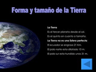 Forma y tamaño de la Tierra La Tierra Es el tercer planeta desde el sol. Es el quinto en cuanto a tamaño. La Tierra no es una Esfera perfecta El ecuador se engrosa 21 Km. El polo norte esta dilatado 10 m. El polo sur esta hundido unos 31 m. 