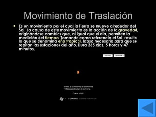Movimiento de Traslación Es un movimiento por el cual la Tierra se mueve alrededor del Sol. La causa de este movimiento es la acción de la  gravedad , originándose cambios que, al igual que el día, permiten la medición del  tiempo . Tomando como referencia el Sol, resulta lo que se denomina  año tropical , lapso necesario para que se repitan las estaciones del año. Dura 365 días, 5 horas y 47 minutos.  