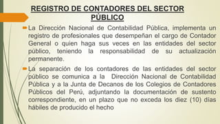 REGISTRO DE CONTADORES DEL SECTOR
PÚBLICO
La Dirección Nacional de Contabilidad Pública, implementa un
registro de profesionales que desempeñan el cargo de Contador
General o quien haga sus veces en las entidades del sector
público, teniendo la responsabilidad de su actualización
permanente.
La separación de los contadores de las entidades del sector
público se comunica a la Dirección Nacional de Contabilidad
Pública y a la Junta de Decanos de los Colegios de Contadores
Públicos del Perú, adjuntando la documentación de sustento
correspondiente, en un plazo que no exceda los diez (10) días
hábiles de producido el hecho
 