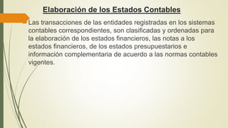 Elaboración de los Estados Contables
Las transacciones de las entidades registradas en los sistemas
contables correspondientes, son clasificadas y ordenadas para
la elaboración de los estados financieros, las notas a los
estados financieros, de los estados presupuestarios e
información complementaria de acuerdo a las normas contables
vigentes.
 