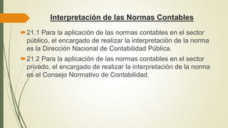 Interpretación de las Normas Contables
21.1 Para la aplicación de las normas contables en el sector
público, el encargado de realizar la interpretación de la norma
es la Dirección Nacional de Contabilidad Pública.
21.2 Para la aplicación de las normas contables en el sector
privado, el encargado de realizar la interpretación de la norma
es el Consejo Normativo de Contabilidad.
 