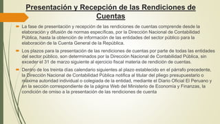 Presentación y Recepción de las Rendiciones de
Cuentas
 La fase de presentación y recepción de las rendiciones de cuentas comprende desde la
elaboración y difusión de normas específicas, por la Dirección Nacional de Contabilidad
Pública, hasta la obtención de información de las entidades del sector público para la
elaboración de la Cuenta General de la República.
 Los plazos para la presentación de las rendiciones de cuentas por parte de todas las entidades
del sector público, son determinados por la Dirección Nacional de Contabilidad Pública, sin
exceder el 31 de marzo siguiente al ejercicio fiscal materia de rendición de cuentas.
 Dentro de los treinta días calendario siguientes al plazo establecido en el párrafo precedente,
la Dirección Nacional de Contabilidad Pública notifica al titular del pliego presupuestario o
máxima autoridad individual o colegiada de la entidad, mediante el Diario Oficial El Peruano y
en la sección correspondiente de la página Web del Ministerio de Economía y Finanzas, la
condición de omiso a la presentación de las rendiciones de cuenta
 
