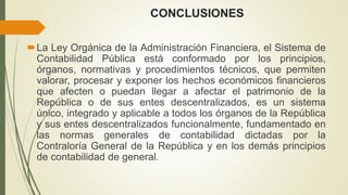 CONCLUSIONES
La Ley Orgánica de la Administración Financiera, el Sistema de
Contabilidad Pública está conformado por los principios,
órganos, normativas y procedimientos técnicos, que permiten
valorar, procesar y exponer los hechos económicos financieros
que afecten o puedan llegar a afectar el patrimonio de la
República o de sus entes descentralizados, es un sistema
único, integrado y aplicable a todos los órganos de la República
y sus entes descentralizados funcionalmente, fundamentado en
las normas generales de contabilidad dictadas por la
Contraloría General de la República y en los demás principios
de contabilidad de general.
 