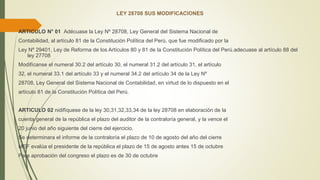 LEY 28708 SUS MODIFICACIONES
ARTICULO N° 01 Adécuase la Ley Nº 28708, Ley General del Sistema Nacional de
Contabilidad, al artículo 81 de la Constitución Política del Perú, que fue modificado por la
Ley Nº 29401, Ley de Reforma de los Artículos 80 y 81 de la Constitución Política del Perú.adecuase al artículo 88 del
ley 27708
Modifícanse el numeral 30.2 del artículo 30, el numeral 31.2 del artículo 31, el artículo
32, el numeral 33.1 del artículo 33 y el numeral 34.2 del artículo 34 de la Ley Nº
28708, Ley General del Sistema Nacional de Contabilidad, en virtud de lo dispuesto en el
artículo 81 de la Constitución Política del Perú.
ARTICULO 02 nidifíquese de la ley 30,31,32,33,34 de la ley 28708 en elaboración de la
cuenta general de la república el plazo del auditor de la contraloría general, y la vence el
20 junio del año siguiente del cierre del ejercicio.
Se determinara el informe de la contraloría el plazo de 10 de agosto del año del cierre
MEF evalúa el presidente de la república el plazo de 15 de agosto antes 15 de octubre
Para aprobación del congreso el plazo es de 30 de octubre
 