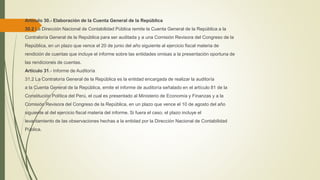 Artículo 30.- Elaboración de la Cuenta General de la República
30.2 La Dirección Nacional de Contabilidad Pública remite la Cuenta General de la República a la
Contraloría General de la República para ser auditada y a una Comisión Revisora del Congreso de la
República, en un plazo que vence el 20 de junio del año siguiente al ejercicio fiscal materia de
rendición de cuentas que incluye el informe sobre las entidades omisas a la presentación oportuna de
las rendiciones de cuentas.
Artículo 31.- Informe de Auditoría
31.2 La Contraloría General de la República es la entidad encargada de realizar la auditoría
a la Cuenta General de la República, emite el informe de auditoría señalado en el artículo 81 de la
Constitución Política del Perú, el cual es presentado al Ministerio de Economía y Finanzas y a la
Comisión Revisora del Congreso de la República, en un plazo que vence el 10 de agosto del año
siguiente al del ejercicio fiscal materia del informe. Si fuera el caso, el plazo incluye el
levantamiento de las observaciones hechas a la entidad por la Dirección Nacional de Contabilidad
Pública.
 