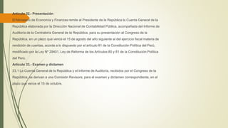 Artículo 32.- Presentación
El Ministerio de Economía y Finanzas remite al Presidente de la República la Cuenta General de la
República elaborada por la Dirección Nacional de Contabilidad Pública, acompañada del Informe de
Auditoría de la Contraloría General de la República, para su presentación al Congreso de la
República, en un plazo que vence el 15 de agosto del año siguiente al del ejercicio fiscal materia de
rendición de cuentas, acorde a lo dispuesto por el artículo 81 de la Constitución Política del Perú,
modificado por la Ley Nº 29401, Ley de Reforma de los Artículos 80 y 81 de la Constitución Política
del Perú.
Artículo 33.- Examen y dictamen
33.1 La Cuenta General de la República y el Informe de Auditoría, recibidos por el Congreso de la
República, se derivan a una Comisión Revisora, para el examen y dictamen correspondiente, en el
plazo que vence el 15 de octubre.
 
