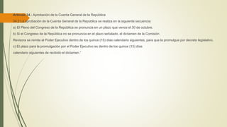 Artículo 34.- Aprobación de la Cuenta General de la República
34.2 La aprobación de la Cuenta General de la República se realiza en la siguiente secuencia:
a) El Pleno del Congreso de la República se pronuncia en un plazo que vence el 30 de octubre.
b) Si el Congreso de la República no se pronuncia en el plazo señalado, el dictamen de la Comisión
Revisora se remite al Poder Ejecutivo dentro de los quince (15) días calendario siguientes, para que la promulgue por decreto legislativo.
c) El plazo para la promulgación por el Poder Ejecutivo es dentro de los quince (15) días
calendario siguientes de recibido el dictamen.”
 