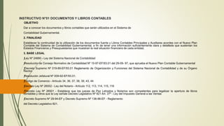 INSTRUCTIVO N°01 DOCUMENTOS Y LIBROS CONTABLES
OBJETIVO
Dar a conocer los documentos y libros contables que serán utilizados en el Sistema de
Contabilidad Gubernamental.
2. FINALIDAD
Establecer la continuidad de la utilización de los documentos fuente y Libros Contables Principales y Auxiliares acordes con el Nuevo Plan
Contable del Sistema de Contabilidad Gubernamental, a fin de tener una información suficientemente clara y detallada que sustentan los
Estados Financieros y Presupuestarios que muestran la real situación financiera de cada entidad.
3. BASE LEGAL
ƒLey Nº 24680 - Ley del Sistema Nacional de Contabilidad
ƒResolución de Consejo Normativo de Contabilidad Nº 10-97-EF/93.01 del 29-09- 97, que aprueba el Nuevo Plan Contable Gubernamental
ƒDecreto Supremo Nº 019-89-EF/93.01 Reglamento de Organización y Funciones del Sistema Nacional de Contabilidad y de su Órgano
Rector.
ƒResolución Jefatural Nº 009-92-EF/93.01.
ƒCódigo de Comercio - Artículo 34, 36, 37, 38, 39, 43, 44
ƒDecreto Ley Nº 26002 - Ley del Notario - Artículo 112, 113, 114, 115, 116
ƒDecreto Ley Nº 26501 - Establece que los jueces de Paz Letrados y Notarios son competentes para legalizar la apertura de libros
contables y otros que la Ley señale Decreto Legislativo Nº 821 Art. 37º - Ley del Impuesto General a las Ventas
ƒDecreto Supremo Nº 29-94-EF y Decreto Supremo Nº 136-96-EF - Reglamento
del Decreto Legislativo 821.
 