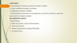 CONTENIDO
1. Documentación fuente que sustenta el registro contable.
2. Libros contables principales y auxiliares
3. Legalización de libros contables
1. Documentos que intervienen en la adquisición y control de los Bienes y Servicios
que sustentan el registro contable
DOCUMENTOS FUENTE
Área de Bienes
 Orden de Compra - Guía de Internamiento
 Orden de Servicios
 Pedido-Comprobante de Salida (PECOSA)
 Inventario Físico
 