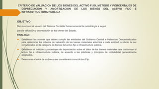 CRITERIO DE VALUACION DE LOS BIENES DEL ACTIVO FIJO, METODO Y PORCENTAJES DE
DEPRECIACION Y AMORTIZACION DE LOS BIENES DEL ACTIVO FIJO E
INFRAESTRUCTURA PUBLICA
OBJETIVO
Dar a conocer al usuario del Sistema Contable Gubernamental la metodología a seguir
para la valuación y depreciación de los bienes del Estado.
FINALIDAD
 Establecer las normas que deben cumplir las entidades del Gobierno Central e Instancias Descentralizadas
para determinar los criterios de valuación de los bienes materiales adscritos a cada entidad, a efecto de ser
considerados en la categoría de bienes del activo fijo e infraestructura pública.
 Establecer el método y porcentajes de depreciación sobre el Valor de los bienes materiales que conforman el
activo fijo e infraestructura pública, de acuerdo a las prácticas y principios de contabilidad generalmente
aceptados.
 Determinar el valor de un bien a ser considerado como Activo Fijo.
 