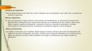 CONTENIDO
Criterios de Valuación
Para la determinación del Valor de un bien material a ser considerado como activo fijo, se tendrá en
cuenta lo siguiente:
Bienes adquiridos
Al valor de adquisición según factura o documento de transferencia, se adicionará el total de los
desembolsos necesarios para colocar estos bienes en condiciones de ser usados, tales como:
fletes, seguros, gastos de despacho, impuestos internos o derechos aduaneros, montaje,
honorarios por servicios técnicos, comisiones normales de agente y otros similares.
Bienes construidos
Los bienes construidos por la entidad, deben seguir el mismo principio del costo de adquisición de
bienes de ese tipo, incluyendo, por tanto, el valor de los insumos utilizados en su construcción y
todos los gastos incurridos hasta instalarlo en el lugar y condiciones que hagan posible su
utilización.
 