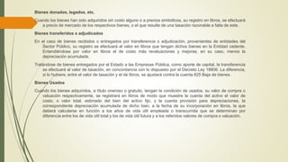 Bienes donados, legados, etc.
Cuando los bienes han sido adquiridos sin costo alguno o a precios simbólicos, su registro en libros, se efectuará
a precio de mercado de los respectivos bienes, o el que resulte de una tasación razonable a falta de este.
Bienes transferidos o adjudicados
En el caso de bienes recibidos o entregados por transferencia o adjudicación, provenientes de entidades del
Sector Público, su registro se efectuará al valor en libros que tengan dichos bienes en la Entidad cedente.
Entendiéndose por valor en libros el de costo más revaluaciones y mejoras, en su caso, menos la
depreciación acumulada.
Tratándose de bienes entregados por el Estado a las Empresas Pública, como aporte de capital, la transferencia
se efectuará al valor de tasación, en concordancia con lo dispuesto por el Decreto Ley 18806. La diferencia,
si lo hubiere, entre el valor de tasación y el de libros, se ajustará contra la cuenta 825 Baja de bienes.
Bienes Usados
Cuando los bienes adquiridos, a título oneroso o gratuito, tengan la condición de usados, su valor de compra o
valuación respectivamente, se registrará en libros de modo que muestre la cuenta del activo el valor de
costo, o valor total, estimado del bien del activo fijo, y la cuenta provisión para depreciaciones, la
correspondiente depreciación acumulada de dicho bien, a la fecha de su incorporación en libros, la que
deberá calcularse en función a los años de vida útil empleada o transcurrida que se determinan por
diferencia entre los de vida útil total y los de vida útil futura y a los referidos valores de compra o valuación.
 