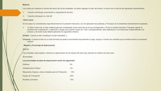 Mejoras
Los costos por mejoras en bienes del activo fijo de las entidades, se deben agregar al valor del mismo, si reúne una o mas de las siguientes características:
 Cuando contribuyan a aumentar su capacidad de servicio.
 Cuando prolonguen su vida útil
Otros casos
En los casos no considerados específicamente en el presente Instructivo, son de aplicación las prácticas y Principios de Contabilidad Generalmente Aceptados.
 El valor mínimo de un bien material para ser considerado como activo fijo es el que corresponde a 1/8 de la Unidad Impositiva Tributaria vigente al
momento de la adquisición u obtención y tenga una duración mayor de 1 año; correspondiendo, ésta calificación a circunstancias independientes a la
compra; y de existir duda deberá aplicarse los siguientes criterios:
Unidad.- Cuando el bien constituye un todo indivisible; y
Conjunto.- Cuando el bien es un todo formado de partes concordantes equivalentes a juego, equipo o número de unidades que la entidad estime conveniente
calificar.
. Método y Porcentaje de Depreciación
ƒMétodo
Las entidades responsables a efectuar la depreciación de los bienes del activo fijo utilizarán el método de línea recta.
ƒPorcentajes
Los porcentajes anuales de depreciación serán los siguientes:
Edificios 3%
Infraestructura Pública 3%
Maquinaria, Equipo y otras Unidades para la Producción 10%
Equipo de Transporte 25%
Muebles y Enseres 10%
 