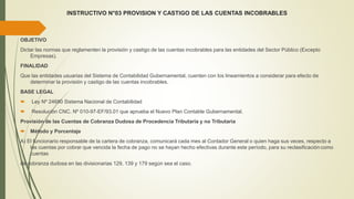 INSTRUCTIVO N°03 PROVISION Y CASTIGO DE LAS CUENTAS INCOBRABLES
OBJETIVO
Dictar las normas que reglamenten la provisión y castigo de las cuentas incobrables para las entidades del Sector Público (Excepto
Empresas).
FINALIDAD
Que las entidades usuarias del Sistema de Contabilidad Gubernamental, cuenten con los lineamientos a considerar para efecto de
determinar la provisión y castigo de las cuentas incobrables.
BASE LEGAL
 Ley Nº 24680 Sistema Nacional de Contabilidad
 Resolución CNC. Nº 010-97-EF/93.01 que aprueba el Nuevo Plan Contable Gubernamental.
Provisión de las Cuentas de Cobranza Dudosa de Procedencia Tributaria y no Tributaria
 Método y Porcentaje
A) El funcionario responsable de la cartera de cobranza, comunicará cada mes al Contador General o quien haga sus veces, respecto a
las cuentas por cobrar que vencida la fecha de pago no se hayan hecho efectivas durante este período, para su reclasificacióncomo
cuentas
de cobranza dudosa en las divisionarias 129, 139 y 179 según sea el caso.
 