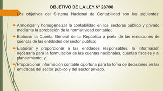 OBJETIVO DE LA LEY Nº 28708
 Los objetivos del Sistema Nacional de Contabilidad son los siguientes:
 Armonizar y homogeneizar la contabilidad en los sectores público y privado
mediante la aprobación de la normatividad contable;
 Elaborar la Cuenta General de la República a partir de las rendiciones de
cuentas de las entidades del sector público;
 Elaborar y proporcionar a las entidades responsables, la información
necesaria para la formulación de las cuentas nacionales, cuentas fiscales y al
planeamiento; y,
 Proporcionar información contable oportuna para la toma de decisiones en las
entidades del sector público y del sector privado.
 