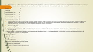  El Porcentaje que se debe aplicar para el calculo de la provisión de cobranza dudosa será estimado por la entidad en base a la antigüedad del vencimiento de las cuentas por
cobrar, calculando un porcentaje escalonado que se va incrementando al mayor número de días vencidos de los derechos de cobro.
Escala %
Por vencer A
Vencimiento a 30 días B
Vencimiento a 60 días C
Vencimiento a 90 días D
Vencimiento más de 90 días E
 Los porcentajes que se fijen en cada Entidad Pública se deberán establecer luego de un estudio del grado de morosidad de las cuentas por cobrar considerando igualmente
una tasa de probable incobrabilidad para las cuentas pendientes de cobro que aún no han vencido. Los porcentajes de provisión establecidos en aplicación al presente
Instructivo deberán ser comunicados a la Contaduría Pública de la Nación para su conocimiento.
 Tratamiento Contable
La reclasificación se contabilizará con cargo a las respectivas cuentas divisionarias que reflejan las cuenta de cobranza dudosa, con abono a las cuentas por cobrar
correspondientes.
El registro anual de la provisión para cuentas de cobranza dudosa, se efectuará con cargo a la cuenta que refleja las provisiones del Ejercicio. Las cuentas que inciden en la
reclasificación y provisión son las siguientes:
129 Cobranza Dudosa
139 Cobranza Dudosa
179 Cobranza Dudosa
191 Provisión para cuentas de Cobranza Dudosa
192 Provisión por reclamaciones
681 Cuentas de Cobranza Dudosa y Reclamaciones
 