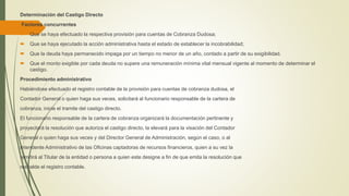 Determinación del Castigo Directo
Factores concurrentes
 Que se haya efectuado la respectiva provisión para cuentas de Cobranza Dudosa;
 Que se haya ejecutado la acción administrativa hasta el estado de establecer la incobrabilidad;
 Que la deuda haya permanecido impaga por un tiempo no menor de un año, contado a partir de su exigibilidad.
 Que el monto exigible por cada deuda no supere una remuneración mínima vital mensual vigente al momento de determinar el
castigo.
Procedimiento administrativo
Habiéndose efectuado el registro contable de la provisión para cuentas de cobranza dudosa, el
Contador General o quien haga sus veces, solicitará al funcionario responsable de la cartera de
cobranza, inicie el tramite del castigo directo.
El funcionario responsable de la cartera de cobranza organizará la documentación pertinente y
proyectará la resolución que autoriza el castigo directo, la elevará para la visación del Contador
General o quien haga sus veces y del Director General de Administración, según el caso, o al
Intendente Administrativo de las Oficinas captadoras de recursos financieros, quien a su vez la
remitirá al Titular de la entidad o persona a quien este designe a fin de que emita la resolución que
respalde el registro contable.
 