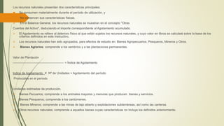Los recursos naturales presentan dos características principales:
 Se consumen materialmente durante el período de utilización, y
 No conservan sus características físicas.
 En el Balance General, los recursos naturales se muestran en el concepto "Otras
Cuentas del Activo", deduciendo el importe correspondiente al Agotamiento acumulado.
 El Agotamiento se refiere al deterioro físico al que están sujetos los recursos naturales, y cuyo valor en libros se calculará sobre la base de los
criterios definidos en este Instructivo.
 Los recursos naturales han sido agrupados, para efectos de estudio en: Bienes Agropecuarios, Pesqueros, Mineros y Otros.
 Bienes Agrarios; comprende a los sembríos y a las plantaciones permanentes.
Valor de Plantación
-------------------------------------------------- = Índice de Agotamiento
Indice de Agotamiento X Nº de Unidades = Agotamiento del período
Producidas en el período
Unidades estimadas de producción.
 Bienes Pecuarios; comprende a los animales mayores y menores que producen bienes y servicios.
 Bienes Pesqueros; comprende a los cardúmenes.
 Bienes Mineros; comprende a las minas de tajo abierto y explotaciones subterráneas, así como las canteras.
 Otros recursos naturales; comprende a aquellos bienes cuyas características no incluye los definidos anteriormente.
 