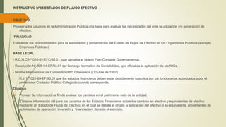 INSTRUCTIVO N°05 ESTADOS DE FLUJOD EFECTIVO
OBJETIVO
Proveer a los usuarios de la Administración Pública una base para evaluar las necesidades del ente la utilización y/o generación de
efectivo.
FINALIDAD
Establecer los procedimientos para la elaboración y presentación del Estado de Flujos de Efectivo en los Organismos Públicos (excepto
Empresas Públicas).
BASE LEGAL
- R.C.N.C Nº 010-97-EFC/93.01, que aprueba el Nuevo Plan Contable Gubernamental.
- Resolución Nº 005-94-EF/93.01 del Consejo Normativo de Contabilidad, que oficializa la aplicación de las NICs.
- Norma Internacional de Contabilidad Nº 7 Revisada (Octubre de 1992).
- R.J. Nº 022-89-EF/93.01 que los estados financieros deben estar debidamente suscritos por los funcionarios autorizados y por el
profesional Contador Público Colegiado cuando corresponda.
Objetivo
 Proveer de información a fin de evaluar los cambios en el patrimonio neto de la entidad.
 Obtener información útil para los usuarios de los Estados Financieros sobre los cambios en efectivo y equivalentes de efectivo
mediante un Estado de Flujos de Efectivo, en el cual se detalle el origen y aplicación del efectivo o su equivalente, provenientes de
actividades de operación, inversión y financiación, durante el ejercicio.
 