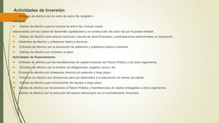 Actividades de Inversión
 Entradas de efectivo por la venta de activo fijo tangible o
intangible.
 Salidas de efectivo para la compra de activo fijo, incluye costos
relacionados con los costos de desarrollo capitalizados y la construcción de activo fijo por la propia entidad.
 Salidas de efectivo para adquirir acciones o deuda de otras Empresas y participaciones patrimoniales en asociación.
 Adelantos de efectivo y préstamos dados a terceros.
 Entradas de efectivo por la devolución de adelantos y préstamos dados a terceros.
 Salidas de efectivo por contratos a plazo.
Actividades de financiamiento
 Entradas de efectivo por las transferencias de capital recibidas del Tesoro Público y de otros organismos.
 Entradas de efectivo por la emisión de obligaciones, pagares, bonos, etc.
 Entrada de efectivo por préstamos internos y/o externos a largo plazo.
 Entradas en efectivo por donaciones para ser destinadas a la adquisición de bienes de capital.
 Salidas de efectivo para amortización de deudas a largo plazo.
 Salidas de efectivo por reversiones al Tesoro Público y transferencias de capital entregadas a otros organismos.
 Salidas de efectivo por la reducción del pasivo relacionado con el arrendamiento financiero.
 