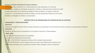 Forma y Contenido del Estado de Flujos de Efectivo.
El Estado de Flujos de Efectivo es un reporte gerencial y esta presentado en 2 columnas
comparativas, divididas en actividades de operación, inversión y financiación para mostrar en el total
el saldo final de caja. En el contenido del Estado de Flujos de Efectivo, se explica a través del
numeral 3.3 1. las transferencias del Tesoro Público y de otros Organismos Públicos por los montos
Recibidos o entregados en efectivo a su equivalente.
INSTRUCTIVO N°06 PERIODICIDAD DE PRESENTACION DE ESTADOS
FINANCIEROS Y PRESUPUESTARIOS
OBJETIVO
Precisar a la entidad del Sector Público (Excepto Empresas) la presentación de la información financiera (mensual) y presupuestaria (trimestral).
FINALIDAD
Establecer los plazos para la presentación de los Estados Financieros y Presupuestarios.
BASE LEGAL
− Ley Nº 24680 Sistema Nacional de Contabilidad
− Ley 25035 de Simplificación Administrativa
− R CNC. 010-97-EF/93.01 Aprobación del Nuevo Plan Contable Gubernamental
− R.J.Nº 022-89-EF/93.01 que los estados financieros deben estar debidamente suscritos por los
funcionarios autorizados y por el profesional Contador Público Colegiado cuando corresponda.
 