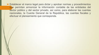  Establecer el marco legal para dictar y aprobar normas y procedimientos
que permitan armonizar la información contable de las entidades del
sector público y del sector privado, así como, para elaborar las cuentas
nacionales, la Cuenta General de la República, las cuentas fiscales y
efectuar el planeamiento que corresponda.
 