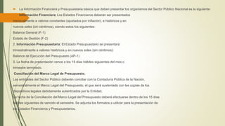  La Información Financiera y Presupuestaria básica que deben presentar los organismos del Sector Público Nacional es la siguiente:
1. Información Financiera; Los Estados Financieros deberán ser presentados
mensualmente a valores constantes (ajustados por inflación), e históricos y en
nuevos soles (sin céntimos), siendo estos los siguientes:
Balance General (F-1)
Estado de Gestión (F-2)
2. Información Presupuestaria: El Estado Presupuestario se presentará
trimestralmente a valores históricos y en nuevos soles (sin céntimos):
Balance de Ejecución del Presupuesto (AP-1)
3. La fecha de presentación vence a los 15 días hábiles siguientes del mes o
trimestre terminado.
Conciliación del Marco Legal de Presupuesto.
Las entidades del Sector Público deberán conciliar con la Contaduría Pública de la Nación,
semestralmente el Marco Legal del Presupuesto, el que será sustentado con las copias de los
dispositivos legales debidamente autenticados por la Entidad.
La fecha de la Conciliación del Marco Legal del Presupuesto deberá efectuarse dentro de los 15 días
hábiles siguientes de vencido el semestre. Se adjunta los formatos a utilizar para la presentación de
los Estados Financieros y Presupuestarios.
 