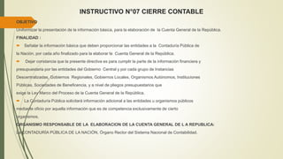 INSTRUCTIVO N°07 CIERRE CONTABLE
OBJETIVO
Uniformizar la presentación de la información básica, para la elaboración de la Cuenta General de la República.
FINALIDAD :
 Señalar la información básica que deben proporcionar las entidades a la Contaduría Pública de
la Nación, por cada año finalizado para la elaborar la Cuenta General de la República.
 Dejar constancia que la presente directiva es para cumplir la parte de la información financiera y
presupuestaria por las entidades del Gobierno Central y por cada grupo de Instancias
Descentralizadas, Gobiernos Regionales, Gobiernos Locales, Organismos Autónomos, Instituciones
Públicas, Sociedades de Beneficencia, y a nivel de pliegos presupuestarios que
exige la Ley Marco del Proceso de la Cuenta General de la República.
 La Contaduría Pública solicitará información adicional a las entidades u organismos públicos
mediante oficio por aquella información que es de competencia exclusivamente de cierto
organismos.
ORGANISMO RESPONSABLE DE LA ELABORACION DE LA CUENTA GENERAL DE L A REPUBLICA:
La CONTADURÍA PÚBLICA DE LA NACIÓN, Órgano Rector del Sistema Nacional de Contabilidad.
 