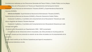 Conciliaciones realizadas por las Direcciones Generales del Tesoro Público y Crédito Público con los pliegos.
- Estadística de la Recaudación de Tributos por Departamentos del Quinquenio Anterior
Superintendencia Nacional de Administración Tributaria (SUNAT) y Superintendencia Nacional de
Aduanas (SUNAD).
- Informe de Gestión: Superintendencia Nacional de Administración Tributaria (SUNAT),
Superintendencia Nacional de Aduanas (SUNAD) y Dirección General de Crédito Público.
- Evaluación Cualitativa y Cuantitativa del comportamiento de la Recaudación Tributaria por cada
tributo integrante del Sistema Tributario Nacional
- Evaluación Cualitativa y Cuantitativa del Comportamiento de la Recaudación Aduanera por cada
concepto del Ingreso
- Evolución de la Recaudación por Departamento (1993 - 1997) (comentado)
- Comentarios de las Variaciones entre lo recaudado y las cifras previstas en el presupuesto de
ingresos y causas que han producido la variación de las cifras vinculadas con el comportamiento de la
economía.
- Costo Total invertido por las Oficinas Captadoras para lograr la recaudación a
nivel nacional obtenida en el año.
 