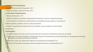 b) Información Presupuestaria:
- Balance de Ejecución del Presupuesto - AP-1
- Estado de Fuentes y Usos de Fondos - AP-2
c) Información Complementaria
− Balance Constructivo - HT-1
− Relación de Asientos de Ajustes y Regularización Patrimonial a nivel de cuentas divisionarias.
− Asiento Histórico de referencia correspondiente a la actualización de las partidas no monetarias al
finalizar el periodo contable a nivel de cuentas divisionarias.
− Relación de los asientos de determinación de resultados y cierre contable a nivel de cuentas
divisionarias.
Conciliaciones:
− Cuentas de Enlace (por cada una de las divisionarias de la cuenta 30 Transferencias y Remesas de capital).
− Transferencias Corrientes Recibidas y/o Entregadas (Cuenta 75 Transferencias Corrientes Recibidas, 63 Transferencias Corrientes
Otorgadas y 83 Ingresos de Ejercicios Anteriores.
− Declaración Jurada, que deberá estar referida a la información del nivel pliego AF-10.
− Relación de Funcionarios autorizados a firmar los estados financieros y presupuestarios AF-11.
 