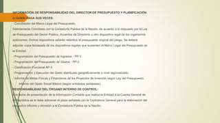 INFORMACIÓN DE RESPONSABILIDAD DEL DIRECTOR DE PRESUPUESTO Y PLANIFICACIÓN
O QUIEN HAGA SUS VECES:
- Conciliación del Marco Legal del Presupuesto.
Debidamente Conciliado con la Contaduría Pública de la Nación, de acuerdo a lo dispuesto por la Ley
de Presupuesto del Sector Público, Acuerdos de Directorio u otro dispositivo legal de los organismos
autónomos. Dichos dispositivos estarán referidos al presupuesto original del pliego, Se deberá
adjuntar copia fedateada de los dispositivos legales que sustenten el Marco Legal del Presupuesto de
la Entidad.
- Programación del Presupuesto de Ingresos - PP-1
- Programación del Presupuesto de Gastos - PP-2
- Clasificación Funcional AP-3
- Programación y Ejecución del Gasto distribuido geográficamente a nivel regionalizado.
- Informe de Metas Físicas y Financieras de los Proyectos de Inversión según Ley del Presupuesto.
- Informe del Gasto Social Básico (según entidades señaladas) .
RESPONSABILIDAD DEL ÓRGANO INTERNO DE CONTROL:
A la fecha de presentación de la Información Contable que realiza la Entidad a la Cuenta General de
la República se le debe adicionar el plazo señalado por la Contraloría General para la elaboración del
respectivo informe y remisión a la Contaduría Pública de la Nación.
 