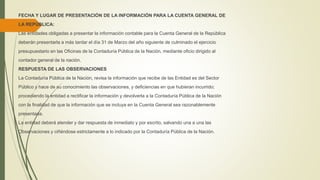 FECHA Y LUGAR DE PRESENTACIÓN DE LA INFORMACIÓN PARA LA CUENTA GENERAL DE
LA REPÚBLICA:
Las entidades obligadas a presentar la información contable para la Cuenta General de la República
deberán presentarla a más tardar el día 31 de Marzo del año siguiente de culminado el ejercicio
presupuestario en las Oficinas de la Contaduría Pública de la Nación, mediante oficio dirigido al
contador general de la nación.
RESPUESTA DE LAS OBSERVACIONES
La Contaduría Pública de la Nación, revisa la información que recibe de las Entidad es del Sector
Público y hace de su conocimiento las observaciones, y deficiencias en que hubieran incurrido;
procediendo la entidad a rectificar la información y devolverla a la Contaduría Pública de la Nación
con la finalidad de que la información que se incluya en la Cuenta General sea razonablemente
presentada.
La entidad deberá atender y dar respuesta de inmediato y por escrito, salvando una a una las
Observaciones y ciñéndose estrictamente a lo indicado por la Contaduría Pública de la Nación.
 