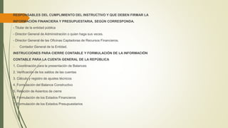 RESPONSABLES DEL CUMPLIMIENTO DEL INSTRUCTIVO Y QUE DEBEN FIRMAR LA
INFORMACIÓN FINANCIERA Y PRESUPUESTARIA, SEGÚN CORRESPONDA.
- Titular de la entidad pública
- Director General de Administración o quien haga sus veces.
- Director General de las Oficinas Captadoras de Recursos Financieros.
- Contador General de la Entidad.
INSTRUCCIONES PARA CIERRE CONTABLE Y FORMULACIÓN DE LA INFORMACIÓN
CONTABLE PARA LA CUENTA GENERAL DE LA REPÚBLICA
1. Coordinación para la presentación de Balances
2. Verificación de los saldos de las cuentas
3. Cálculo y registro de ajustes técnicos
4. Formulación del Balance Constructivo
5. Relación de Asientos de cierre
6. Formulación de los Estados Financieros
7. Formulación de los Estados Presupuestarios
 